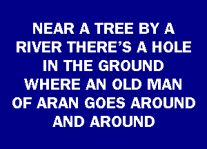 NEAR A TREE BY A
RIVER THEREAS A HOLE
IN THE GROUND
WHERE AN OLD MAN
0F ARAN GOES AROUND
AND AROUND