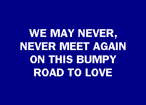 WE MAY NEVER,
NEVER MEET AGAIN
ON THIS BUMPY
ROAD TO LOVE