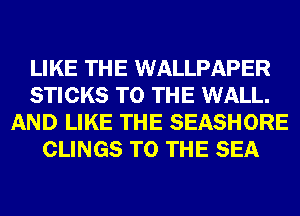 LIKE THE WALLPAPER
STICKS TO THE WALL.
AND LIKE THE SEASHORE
CLINGS TO THE SEA