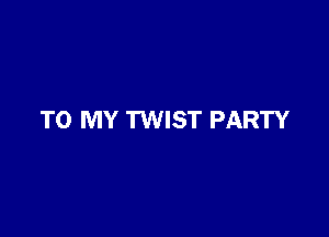 TO MY TWIST PARTY