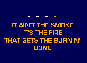 IT AIN'T THE SMOKE
ITS THE FIRE
THAT GETS THE BURNIN'
DONE