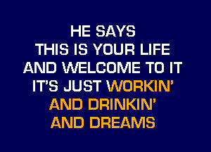 HE SAYS
THIS IS YOUR LIFE
AND WELCOME TO IT
IT'S JUST WORKIN'
AND DRINKIN'
AND DREAMS