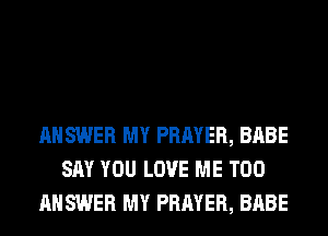 ANSWER MY PRAYER, BABE
SAY YOU LOVE ME TOO
ANSWER MY PRAYER, BABE