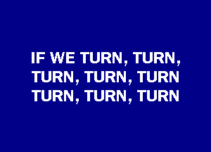 IF WE TURN, TURN,
TURN, TURN, TURN
TURN, TURN, TURN