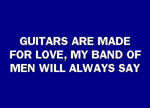 GUITARS ARE MADE
FOR LOVE, MY BAND OF
MEN WILL ALWAYS SAY