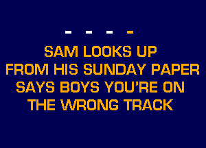 SAM LOOKS UP
FROM HIS SUNDAY PAPER
SAYS BOYS YOU'RE ON
THE WRONG TRACK