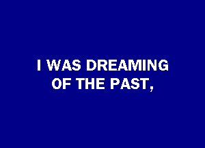 I WAS DREAMING

OF THE PAST,