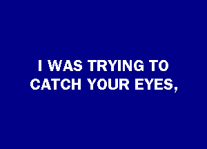 I WAS TRYING TO

CATCH YOUR EYES,