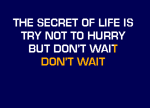 THE SECRET OF LIFE IS
TRY NOT TO HURRY
BUT DON'T WAIT
DON'T WAIT