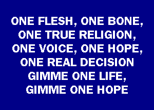 ONE FLESH, ONE BONE,
ONE TRUE RELIGION,
ONE VOICE, ONE HOPE,
ONE REAL DECISION
GIMME ONE LIFE,
GIMME ONE HOPE