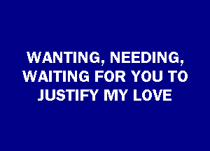 WANTING, NEEDING,

WAITING FOR YOU TO
JUSTIFY MY LOVE