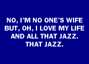 N0, PM N0 ONES WIFE
BUT, OH, I LOVE MY LIFE
AND ALL THAT JAZZ.
THAT JAZZ.