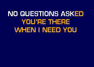 N0 QUESTIONS ASKED
YOU'RE THERE
WHEN I NEED YOU