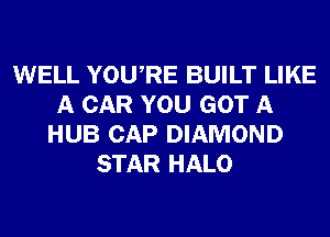 WELL YOURE BUILT LIKE
A CAR YOU GOT A
HUB CAP DIAMOND
STAR HALO