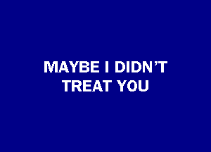 MAYBE I DIDNT

TREAT YOU