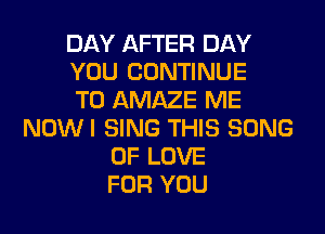 DAY AFTER DAY
YOU CONTINUE
TO AMAZE ME
NOWI SING THIS SONG
OF LOVE
FOR YOU