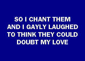 SO I CHANT THEM
AND I GAYLY LAUGHED
T0 THINK THEY COULD

DOUBT MY LOVE