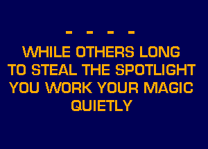 WHILE OTHERS LONG
T0 STEAL THE SPOTLIGHT
YOU WORK YOUR MAGIC

GUIETLY