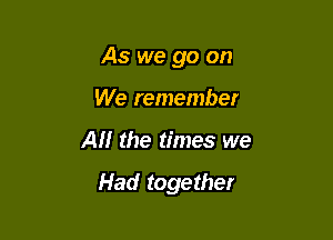 As we go on

We remember
AM the times we

Had together
