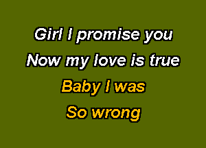 Girl I promise you

Now my love is true
Baby I was
So wrong