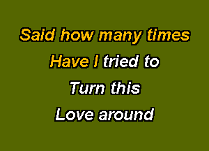 Said how many times

Have I tried to
Turn this
Love around