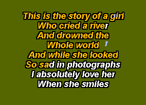 This is the story of a girl
Who cried a n'ver
And drowned the

WhoIe world I
And white she looked
So sad in photographs
I absolutely Jove her

When she smiles l