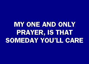 MY ONE AND ONLY
PRAYER, IS THAT
SOMEDAY YOUIL CARE