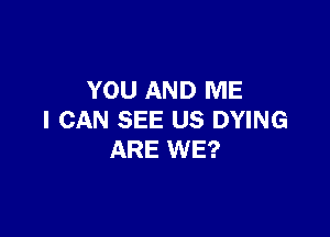 YOU AND ME

I CAN SEE US DYING
ARE WE?