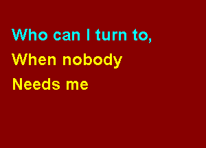 Who can I turn to,
When nobody

Needs me