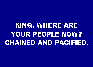 KING, WHERE ARE

YOUR PEOPLE NOW?
CHAINED AND PACIFIED.