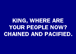 KING, WHERE ARE
YOUR PEOPLE NOW?
CHAINED AND PACIFIED.