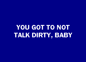 YOU GOT TO NOT

TALK DIRTY, BABY
