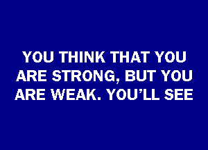 YOU THINK THAT YOU
ARE STRONG, BUT YOU
ARE WEAK. YOUIL SEE