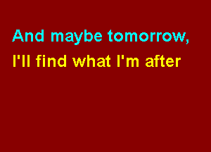 And maybe tomorrow,
I'll find what I'm after