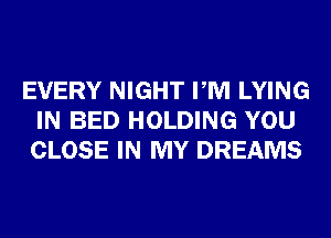 EVERY NIGHT PM LYING
IN BED HOLDING YOU
CLOSE IN MY DREAMS