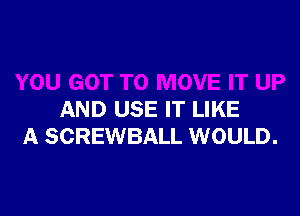 AND USE IT LIKE
A SCREWBALL WOULD.