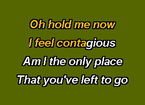 Oh hold me now
I feel contagious

Am I the only place

That you've feft to go