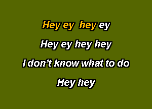 Hey ey hey ey

Hey ey hey hey

I don? know what to do

Hey hey