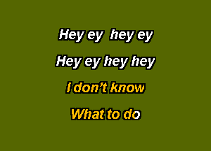 Hey ey hey ey

Hey ey hey hey

I don't know

What to do