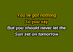 you ve gor nommg
So you say

But you should never Iet the
Sun set on tomorrow