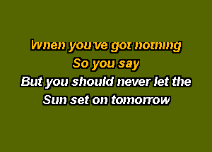 Wnen you ve gor nommg
So you say

But you should never Iet the
Sun set on tomorrow