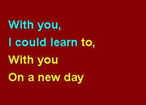 With you,
I could learn to,

With you
On a new day