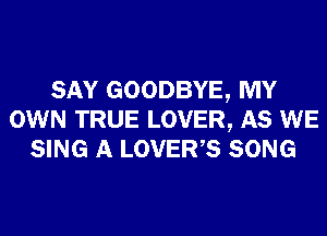 SAY GOODBYE, MY
OWN TRUE LOVER, AS WE
SING A LOVER,S SONG