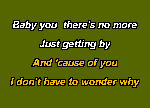 Baby you there's no more
Just getting by

And 'cause of you

I don't have to wonder why