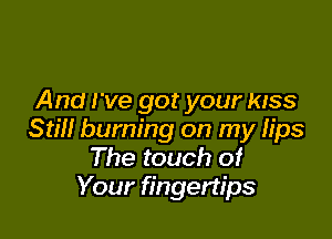 And I've got your KISS

Still burning on my lips
The touch of
Your fingertips