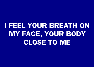 I FEEL YOUR BREATH ON
MY FACE, YOUR BODY
CLOSE TO ME