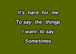 It's hard for me

To say the things

I want to say

Sometimes