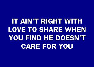 IT AINT RIGHT WITH
LOVE TO SHARE WHEN
YOU FIND HE DOESNT

CARE FOR YOU