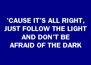 CAUSE ITS ALL RIGHT,
JUST FOLLOW THE LIGHT
AND DONT BE
AFRAID OF THE DARK