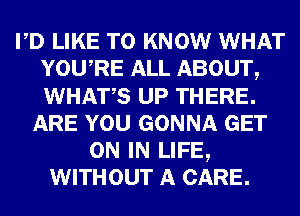 PD LIKE TO KNOW WHAT
YOURE ALL ABOUT,
WHATS UP THERE.

ARE YOU GONNA GET
ON IN LIFE,
WITHOUT A CARE.